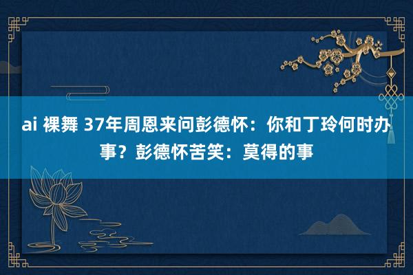 ai 裸舞 37年周恩来问彭德怀：你和丁玲何时办事？彭德怀苦笑：莫得的事