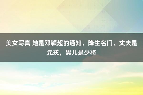 美女写真 她是邓颖超的通知，降生名门，丈夫是元戎，男儿是少将