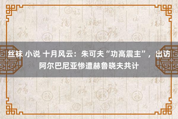 丝袜 小说 十月风云：朱可夫“功高震主”，出访阿尔巴尼亚惨遭赫鲁晓夫共计