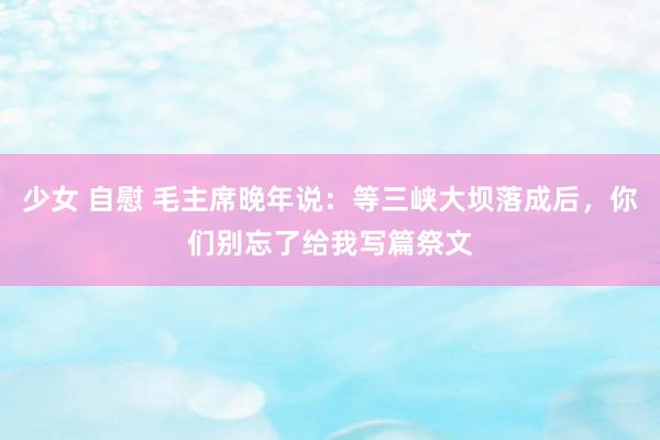 少女 自慰 毛主席晚年说：等三峡大坝落成后，你们别忘了给我写篇祭文