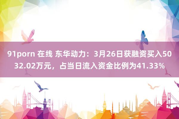 91porn 在线 东华动力：3月26日获融资买入5032.02万元，占当日流入资金比例为41.33%