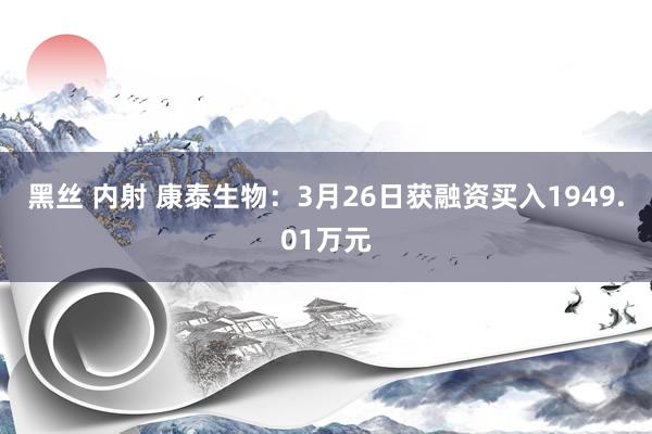 黑丝 内射 康泰生物：3月26日获融资买入1949.01万元