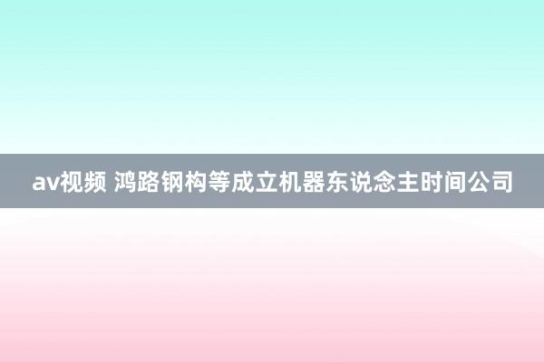 av视频 鸿路钢构等成立机器东说念主时间公司