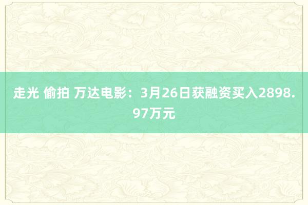 走光 偷拍 万达电影：3月26日获融资买入2898.97万元