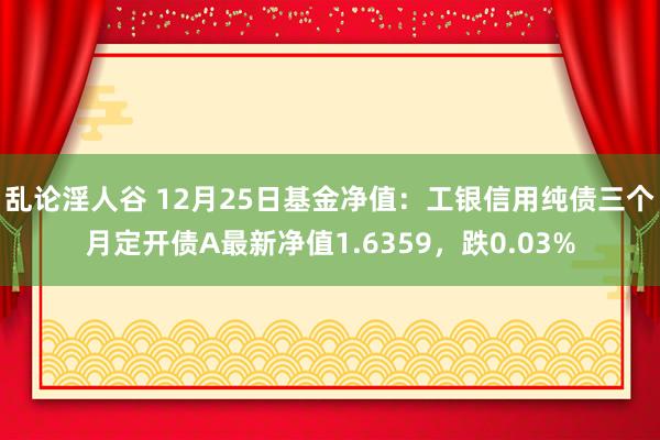 乱论淫人谷 12月25日基金净值：工银信用纯债三个月定开债A最新净值1.6359，跌0.03%