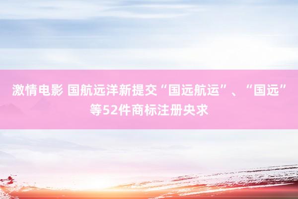 激情电影 国航远洋新提交“国远航运”、“国远”等52件商标注册央求