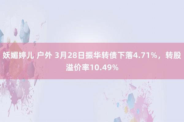 妖媚婷儿 户外 3月28日振华转债下落4.71%，转股溢价率10.49%
