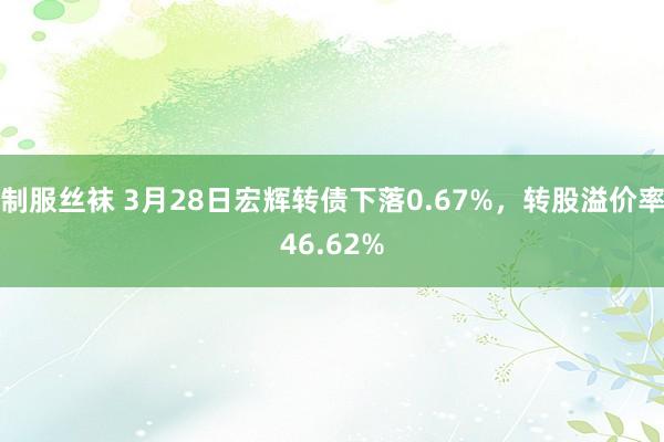 制服丝袜 3月28日宏辉转债下落0.67%，转股溢价率46.62%