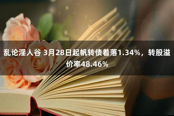 乱论淫人谷 3月28日起帆转债着落1.34%，转股溢价率48.46%