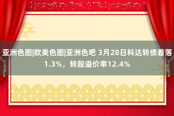亚洲色图|欧美色图|亚洲色吧 3月28日科达转债着落1.3%，转股溢价率12.4%