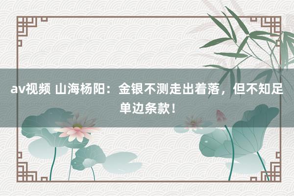 av视频 山海杨阳：金银不测走出着落，但不知足单边条款！
