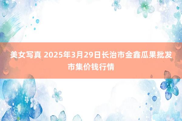 美女写真 2025年3月29日长治市金鑫瓜果批发市集价钱行情