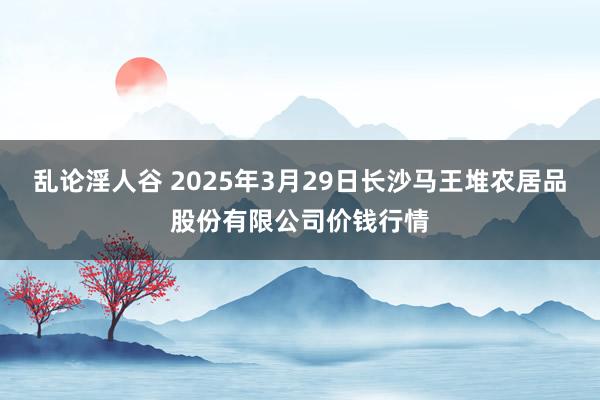 乱论淫人谷 2025年3月29日长沙马王堆农居品股份有限公司价钱行情