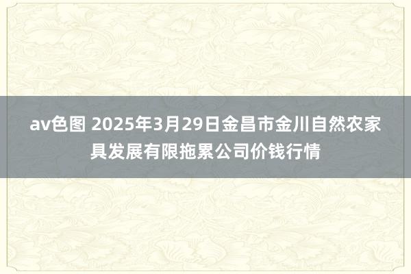av色图 2025年3月29日金昌市金川自然农家具发展有限拖累公司价钱行情