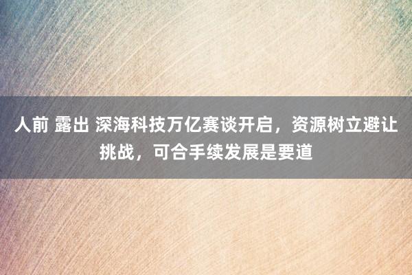 人前 露出 深海科技万亿赛谈开启，资源树立避让挑战，可合手续发展是要道