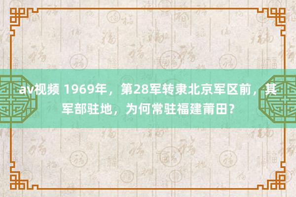 av视频 1969年，第28军转隶北京军区前，其军部驻地，为何常驻福建莆田？