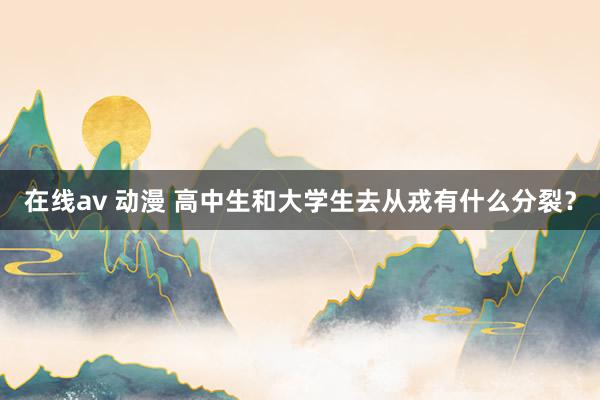 在线av 动漫 高中生和大学生去从戎有什么分裂？