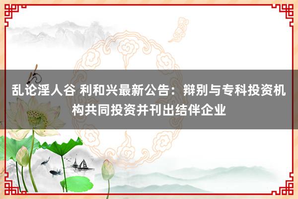 乱论淫人谷 利和兴最新公告：辩别与专科投资机构共同投资并刊出结伴企业