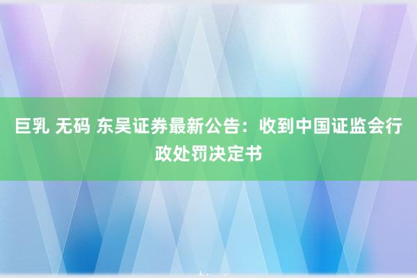 巨乳 无码 东吴证券最新公告：收到中国证监会行政处罚决定书