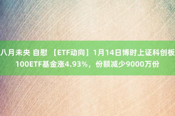 八月未央 自慰 【ETF动向】1月14日博时上证科创板100ETF基金涨4.93%，份额减少9000万份