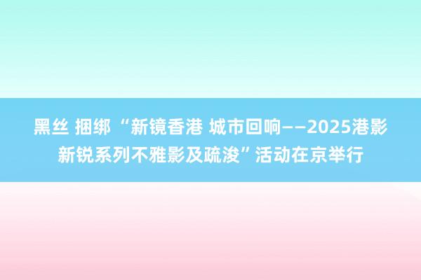 黑丝 捆绑 “新镜香港 城市回响——2025港影新锐系列不雅影及疏浚”活动在京举行