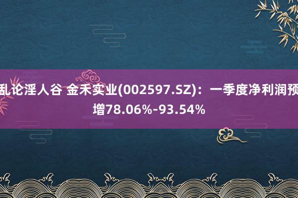 乱论淫人谷 金禾实业(002597.SZ)：一季度净利润预增78.06%-93.54%