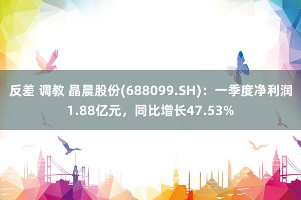 反差 调教 晶晨股份(688099.SH)：一季度净利润1.88亿元，同比增长47.53%