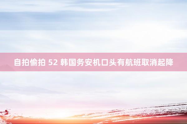 自拍偷拍 52 韩国务安机口头有航班取消起降