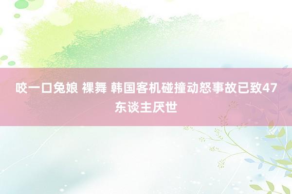咬一口兔娘 裸舞 韩国客机碰撞动怒事故已致47东谈主厌世