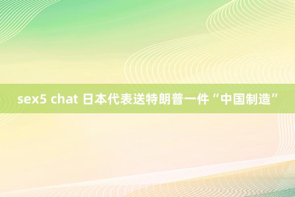 sex5 chat 日本代表送特朗普一件“中国制造”