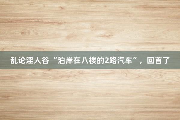 乱论淫人谷 “泊岸在八楼的2路汽车”，回首了