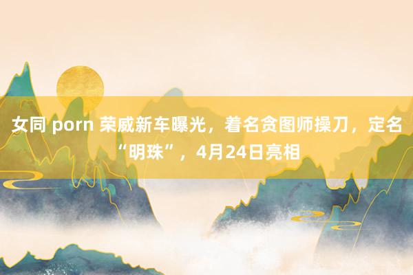 女同 porn 荣威新车曝光，着名贪图师操刀，定名“明珠”，4月24日亮相
