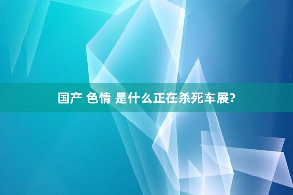 国产 色情 是什么正在杀死车展？