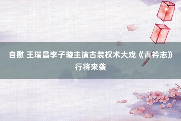 自慰 王瑞昌李子璇主演古装权术大戏《青衿志》行将来袭