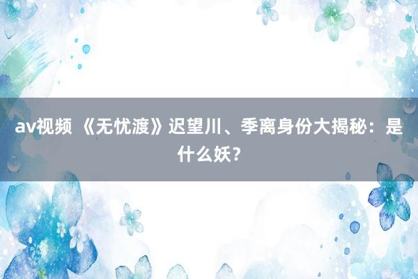 av视频 《无忧渡》迟望川、季离身份大揭秘：是什么妖？
