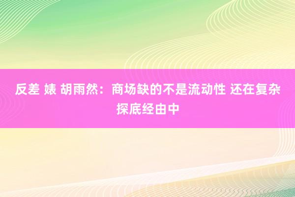 反差 婊 胡雨然：商场缺的不是流动性 还在复杂探底经由中