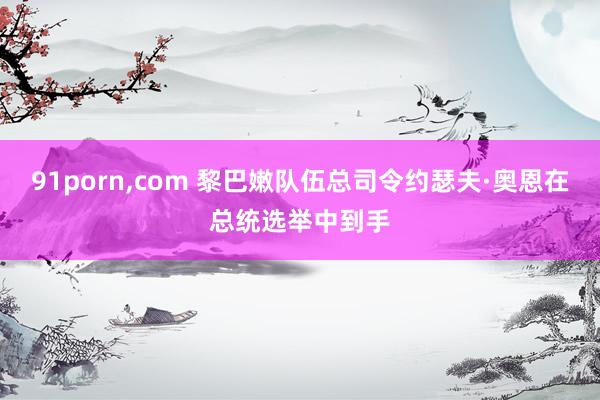 91porn，com 黎巴嫩队伍总司令约瑟夫·奥恩在总统选举中到手