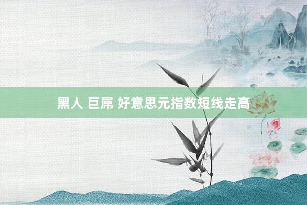 黑人 巨屌 好意思元指数短线走高