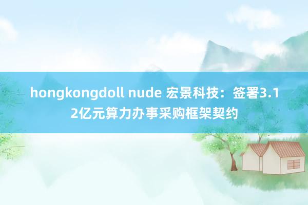 hongkongdoll nude 宏景科技：签署3.12亿元算力办事采购框架契约
