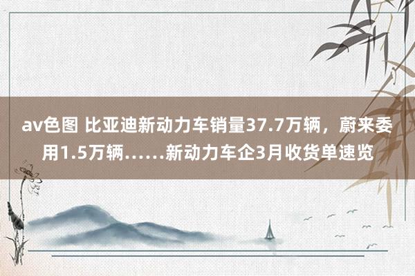 av色图 比亚迪新动力车销量37.7万辆，蔚来委用1.5万辆……新动力车企3月收货单速览