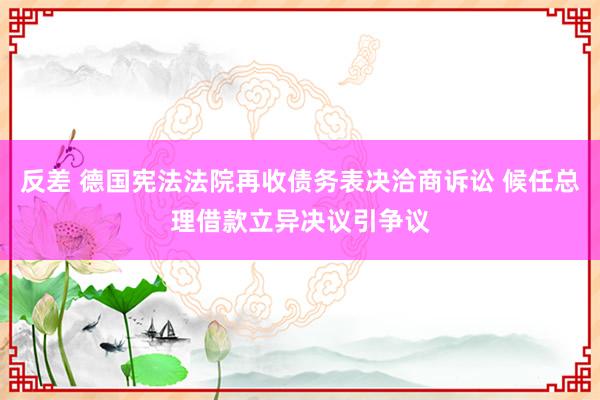 反差 德国宪法法院再收债务表决洽商诉讼 候任总理借款立异决议引争议