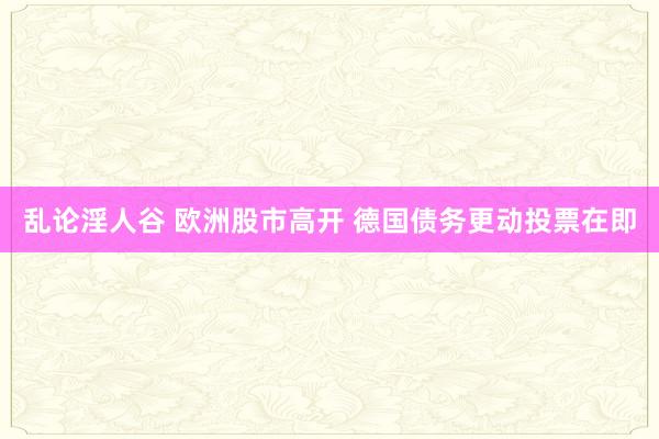 乱论淫人谷 欧洲股市高开 德国债务更动投票在即