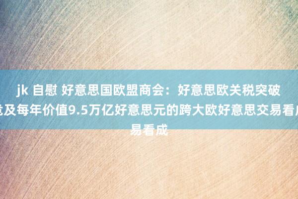 jk 自慰 好意思国欧盟商会：好意思欧关税突破危及每年价值9.5万亿好意思元的跨大欧好意思交易看成