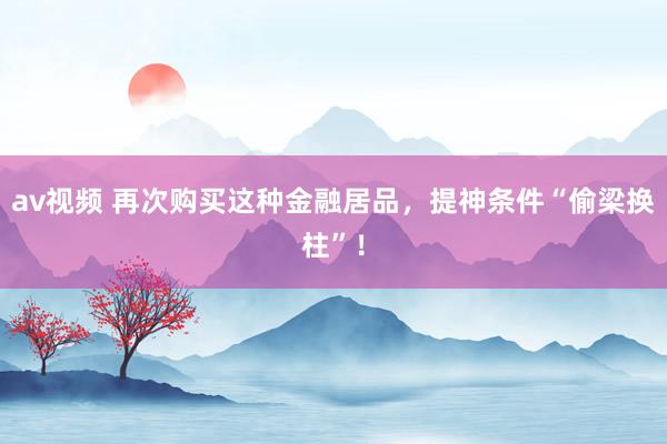 av视频 再次购买这种金融居品，提神条件“偷梁换柱”！
