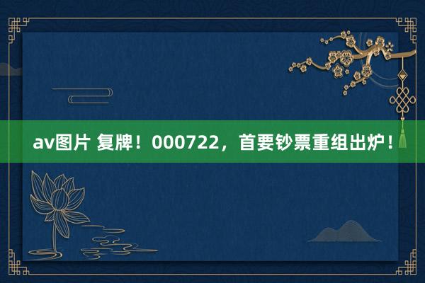 av图片 复牌！000722，首要钞票重组出炉！