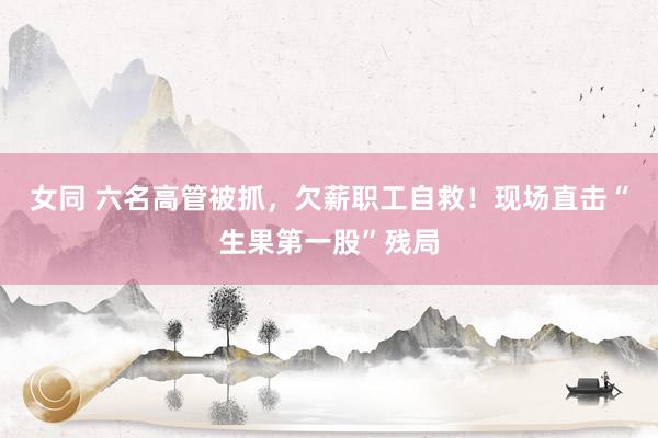 女同 六名高管被抓，欠薪职工自救！现场直击“生果第一股”残局