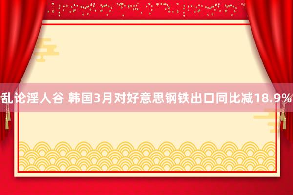 乱论淫人谷 韩国3月对好意思钢铁出口同比减18.9%