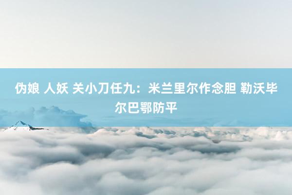伪娘 人妖 关小刀任九：米兰里尔作念胆 勒沃毕尔巴鄂防平