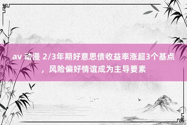 av 动漫 2/3年期好意思债收益率涨超3个基点，风险偏好情谊成为主导要素