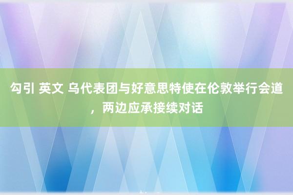 勾引 英文 乌代表团与好意思特使在伦敦举行会道，两边应承接续对话